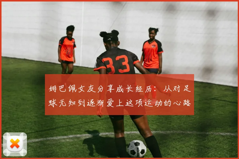 姆巴佩女友分享成长经历：从对足球无知到逐渐爱上这项运动的心路历程