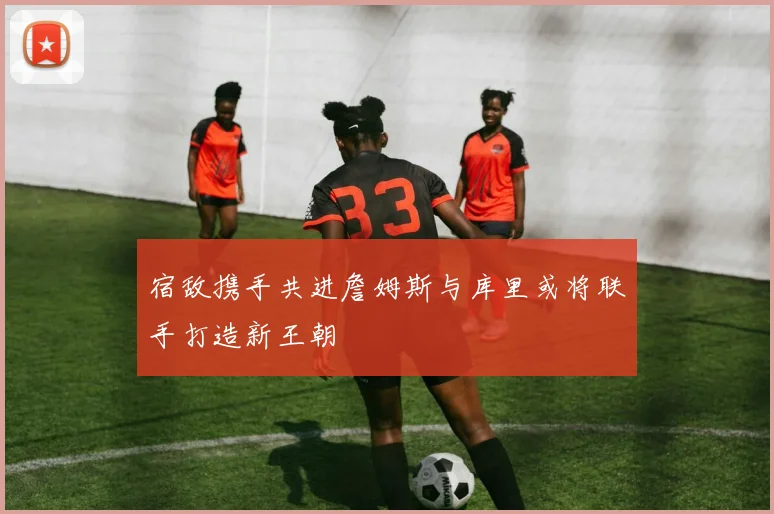 宿敌携手共进詹姆斯与库里或将联手打造新王朝
