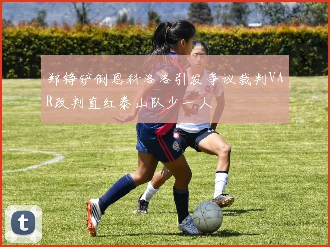 郑铮铲倒恩科洛洛引发争议裁判VAR改判直红泰山队少一人