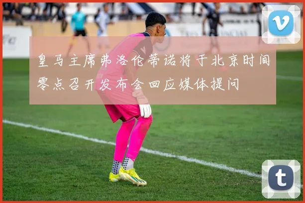 皇马主席弗洛伦蒂诺将于北京时间零点召开发布会回应媒体提问