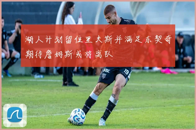 湖人计划留住里夫斯并满足东契奇期待詹姆斯或将离队