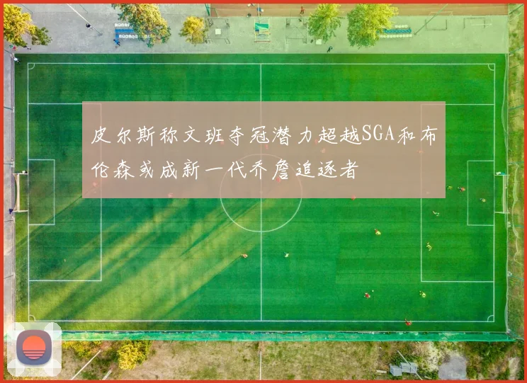 皮尔斯称文班夺冠潜力超越SGA和布伦森或成新一代乔詹追逐者