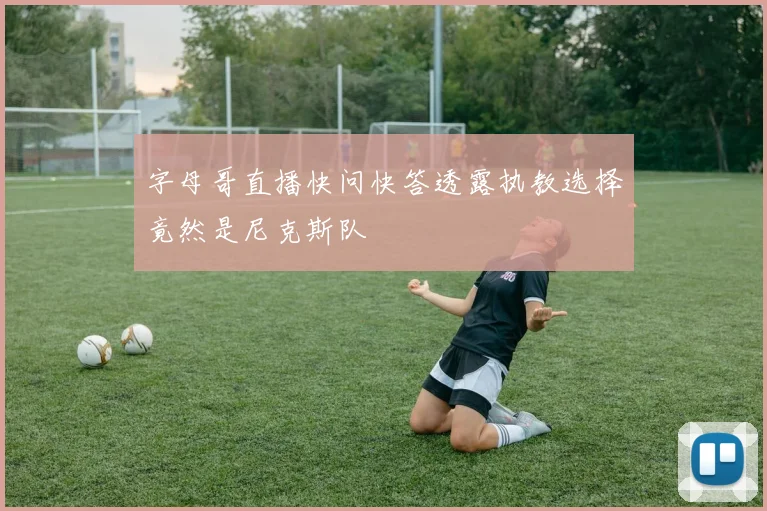 字母哥直播快问快答透露执教选择竟然是尼克斯队
