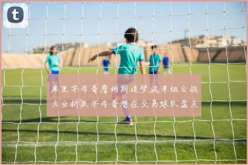 库里字母哥詹姆斯追梦波津组合战力分析及字母哥潜在交易球队盘点