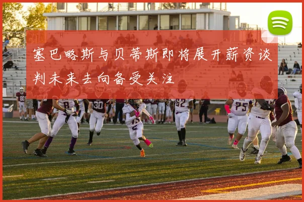 塞巴略斯与贝蒂斯即将展开薪资谈判未来去向备受关注