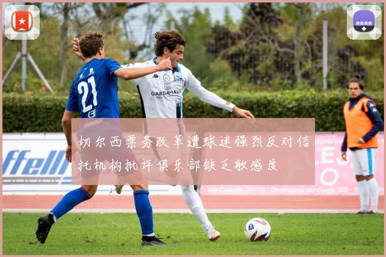 切尔西票务改革遭球迷强烈反对信托机构批评俱乐部缺乏敏感度