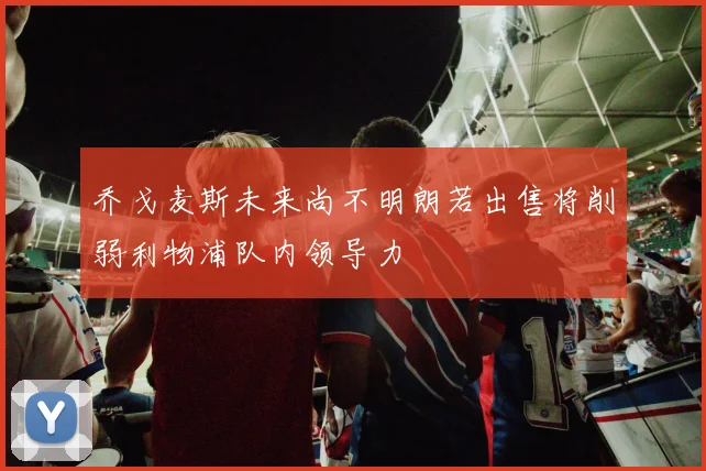 乔戈麦斯未来尚不明朗若出售将削弱利物浦队内领导力