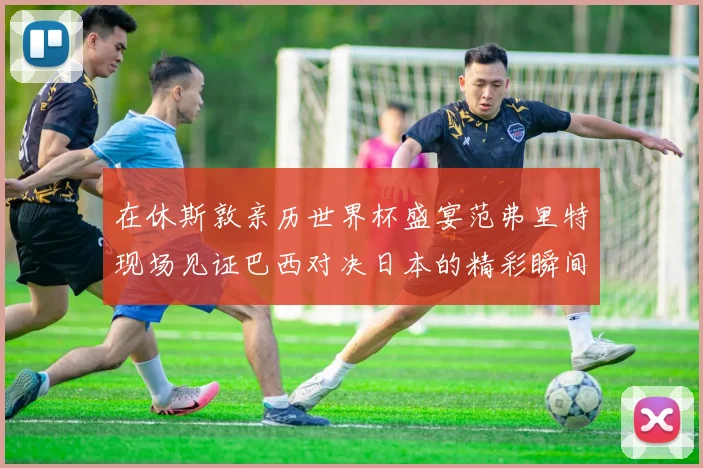 在休斯敦亲历世界杯盛宴范弗里特现场见证巴西对决日本的精彩瞬间