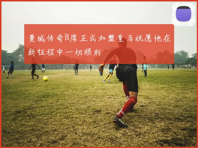 曼城传奇B席正式加盟皇马祝愿他在新征程中一切顺利